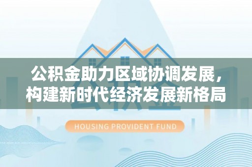水上公积金助力区域协调发展，构建新时代经济发展新格局